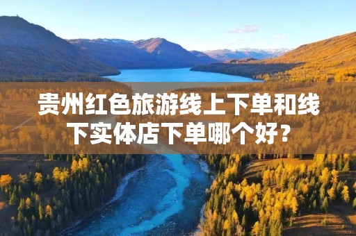 贵州红色旅游线上下单和线下实体店下单哪个好？