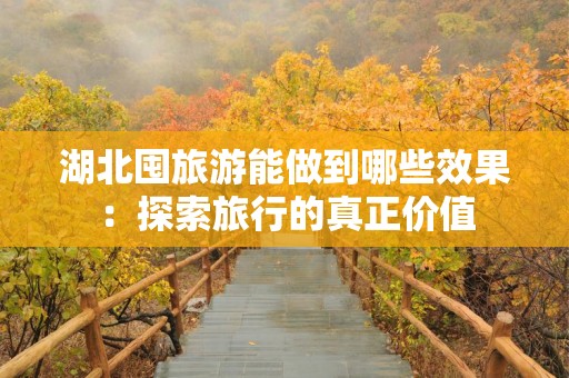 湖北囤旅游能做到哪些效果：探索旅行的真正价值