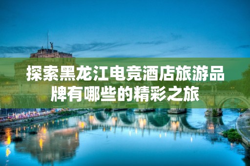 探索黑龙江电竞酒店旅游品牌有哪些的精彩之旅
