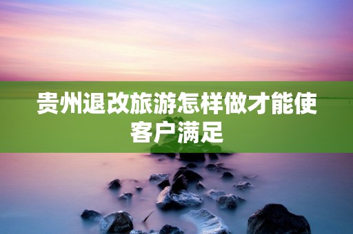 贵州退改旅游怎样做才能使客户满足