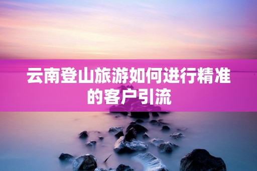 云南登山旅游如何进行精准的客户引流