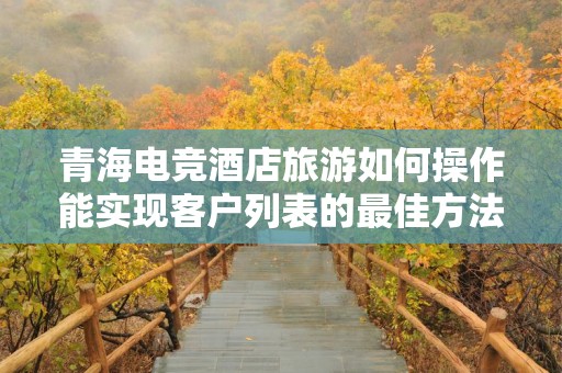 青海电竞酒店旅游如何操作能实现客户列表的最佳方法