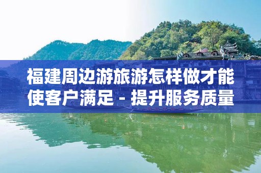 福建周边游旅游怎样做才能使客户满足 - 提升服务质量的关键策略