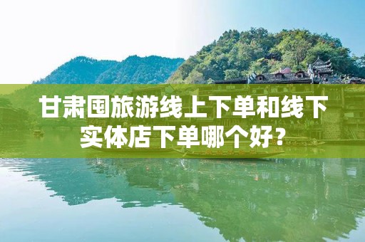 甘肃囤旅游线上下单和线下实体店下单哪个好？