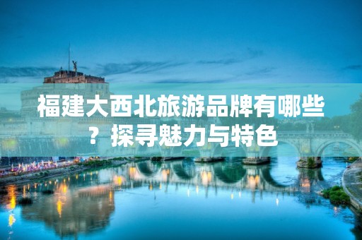 福建大西北旅游品牌有哪些？探寻魅力与特色
