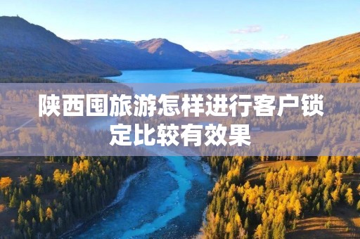 陕西囤旅游怎样进行客户锁定比较有效果