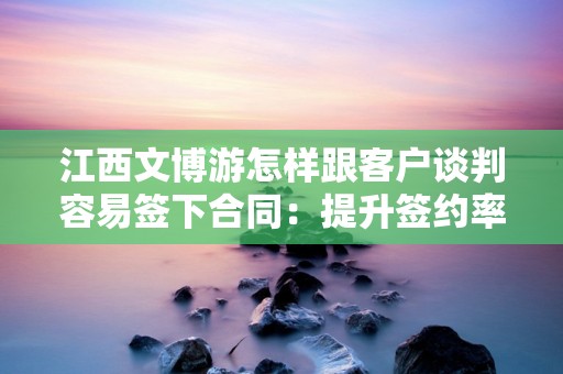 江西文博游怎样跟客户谈判容易签下合同：提升签约率的关键策略