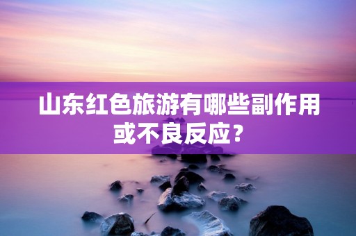 山东红色旅游有哪些副作用或不良反应？