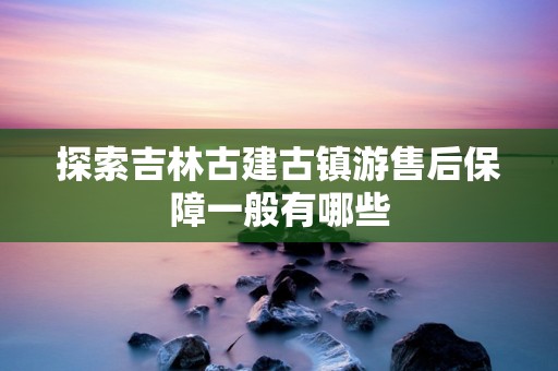 探索吉林古建古镇游售后保障一般有哪些