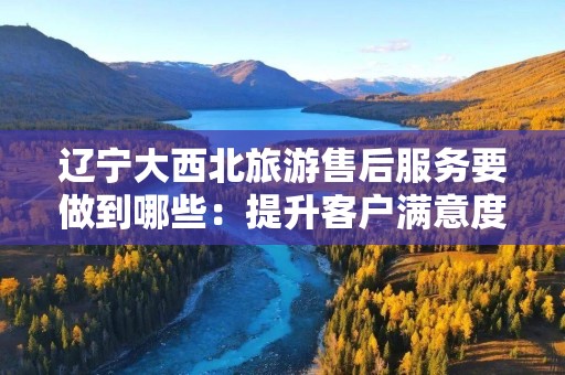 辽宁大西北旅游售后服务要做到哪些：提升客户满意度的关键
