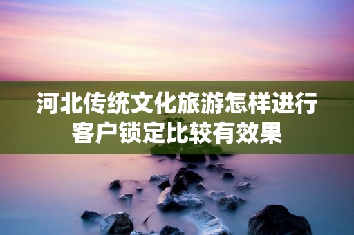 河北传统文化旅游怎样进行客户锁定比较有效果