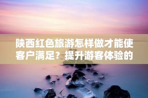 陕西红色旅游怎样做才能使客户满足？提升游客体验的全新策略