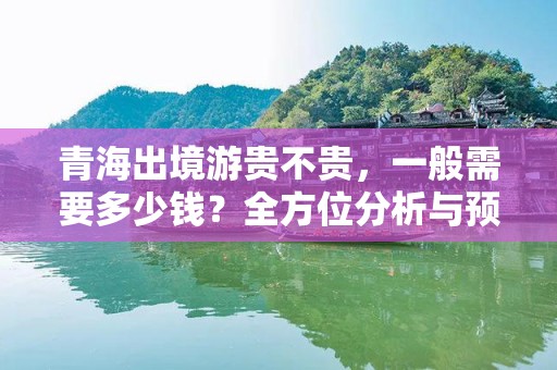 青海出境游贵不贵，一般需要多少钱？全方位分析与预算指南
