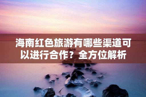 海南红色旅游有哪些渠道可以进行合作？全方位解析