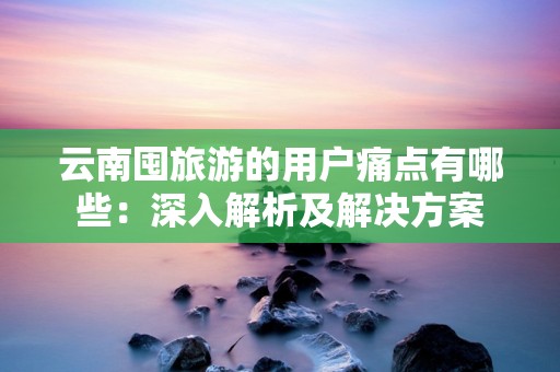 云南囤旅游的用户痛点有哪些：深入解析及解决方案