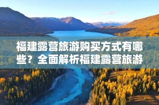 福建露营旅游购买方式有哪些？全面解析福建露营旅游的选择！