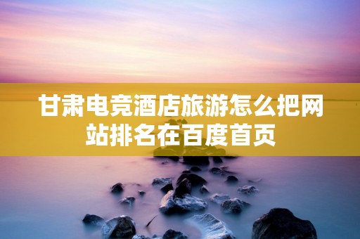 甘肃电竞酒店旅游怎么把网站排名在百度首页
