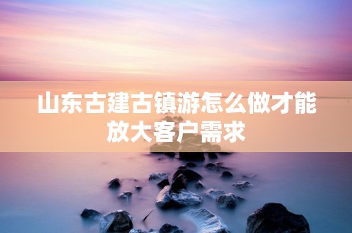 山东古建古镇游怎么做才能放大客户需求