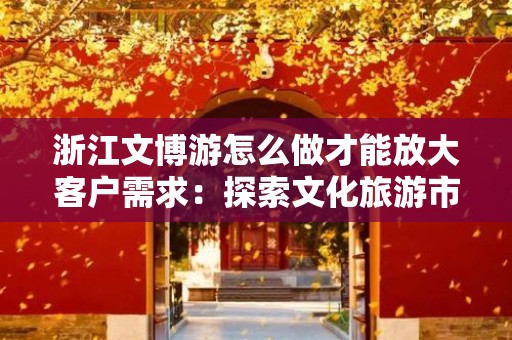 浙江文博游怎么做才能放大客户需求：探索文化旅游市场的潜力