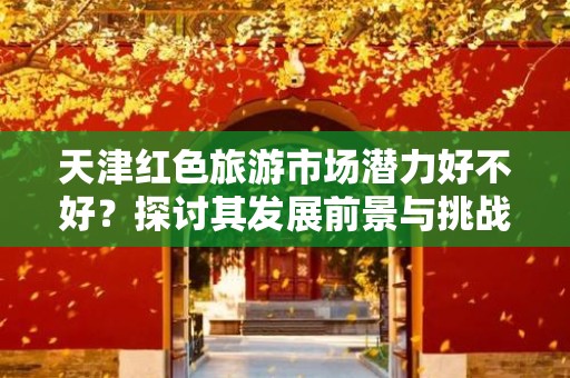 天津红色旅游市场潜力好不好？探讨其发展前景与挑战