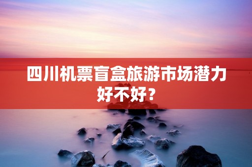四川机票盲盒旅游市场潜力好不好？