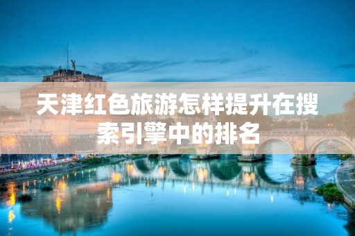 天津红色旅游怎样提升在搜索引擎中的排名