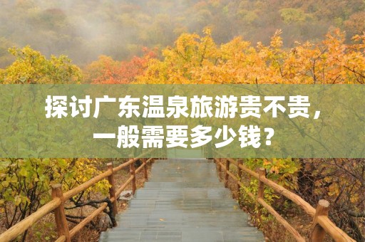 探讨广东温泉旅游贵不贵，一般需要多少钱？