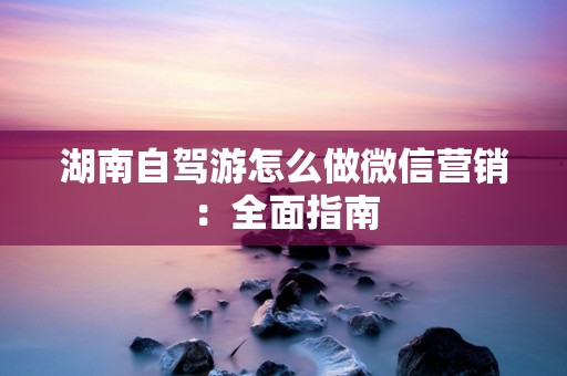 湖南自驾游怎么做微信营销：全面指南