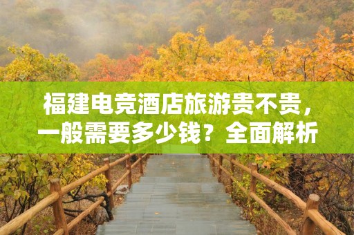 福建电竞酒店旅游贵不贵，一般需要多少钱？全面解析
