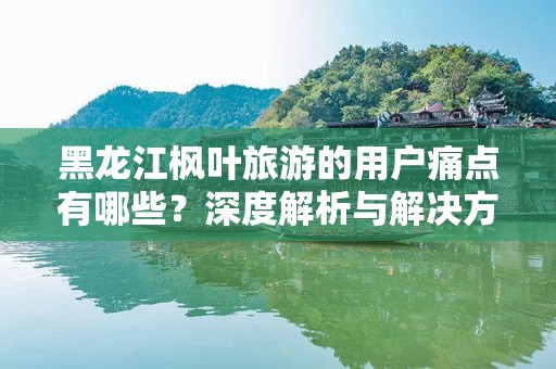 黑龙江枫叶旅游的用户痛点有哪些？深度解析与解决方案