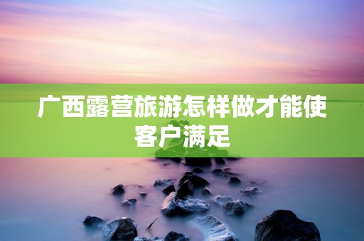广西露营旅游怎样做才能使客户满足
