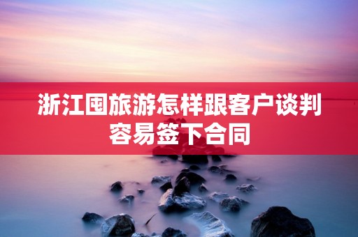 浙江囤旅游怎样跟客户谈判容易签下合同