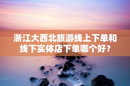 浙江大西北旅游线上下单和线下实体店下单哪个好？