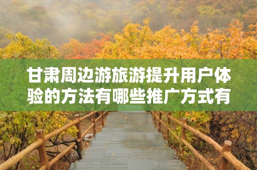 甘肃周边游旅游提升用户体验的方法有哪些推广方式有哪些？