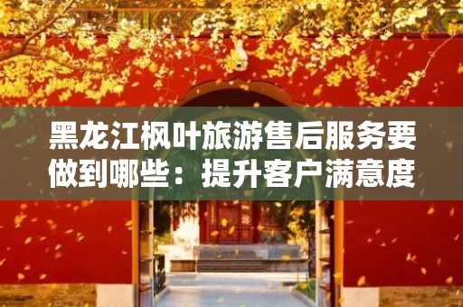 黑龙江枫叶旅游售后服务要做到哪些：提升客户满意度的关键策略