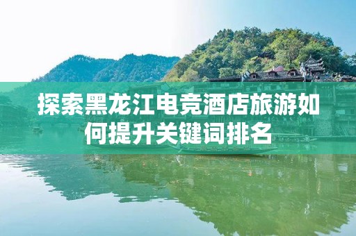 探索黑龙江电竞酒店旅游如何提升关键词排名
