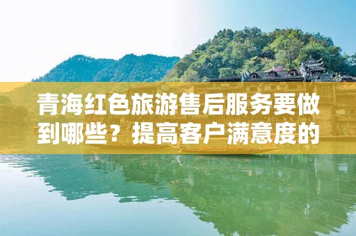 青海红色旅游售后服务要做到哪些？提高客户满意度的重要策略