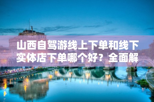 山西自驾游线上下单和线下实体店下单哪个好？全面解析