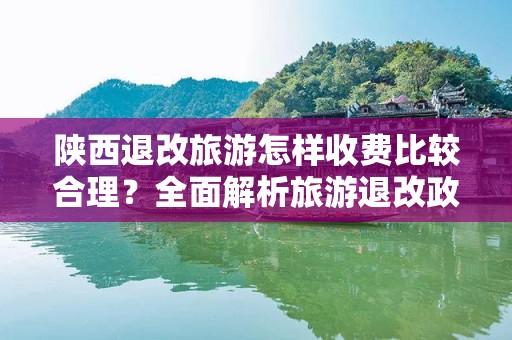 陕西退改旅游怎样收费比较合理？全面解析旅游退改政策与收费标准