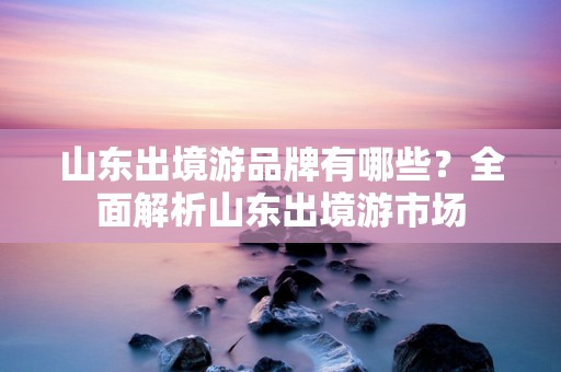 山东出境游品牌有哪些？全面解析山东出境游市场