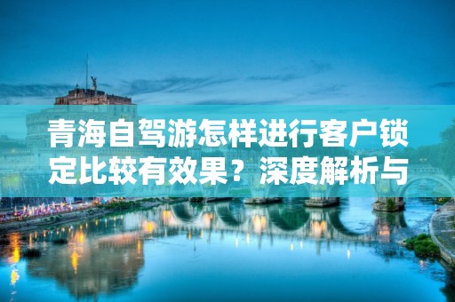 青海自驾游怎样进行客户锁定比较有效果？深度解析与实用策略