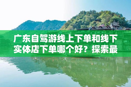 广东自驾游线上下单和线下实体店下单哪个好？探索最佳选择！