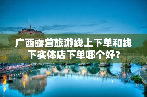 广西露营旅游线上下单和线下实体店下单哪个好？