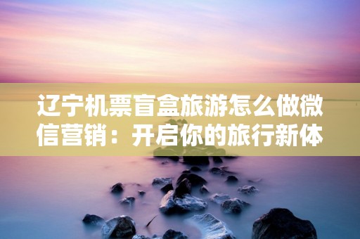 辽宁机票盲盒旅游怎么做微信营销：开启你的旅行新体验