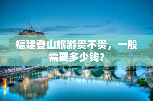 福建登山旅游贵不贵，一般需要多少钱？