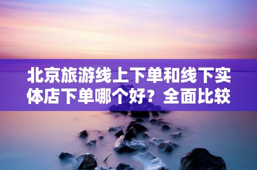 北京旅游线上下单和线下实体店下单哪个好？全面比较与指导