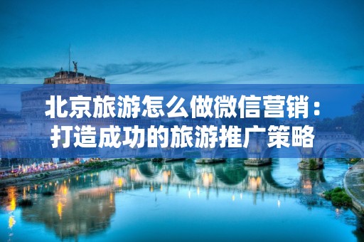 北京旅游怎么做微信营销：打造成功的旅游推广策略