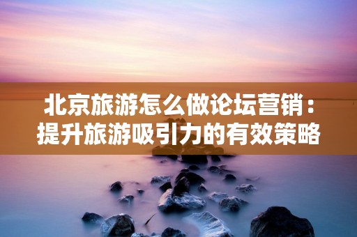 北京旅游怎么做论坛营销：提升旅游吸引力的有效策略