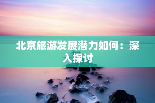 北京旅游发展潜力如何：深入探讨