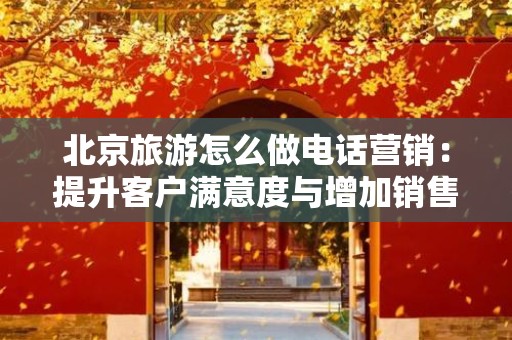 北京旅游怎么做电话营销：提升客户满意度与增加销售额的有效策略